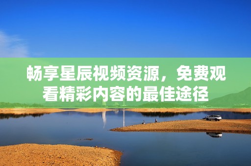 畅享星辰视频资源，免费观看精彩内容的最佳途径