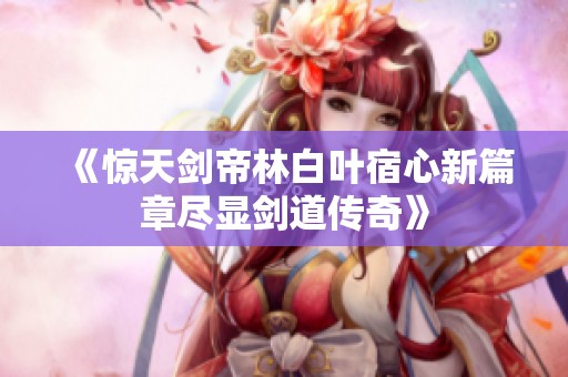 《惊天剑帝林白叶宿心新篇章尽显剑道传奇》