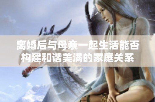 离婚后与母亲一起生活能否构建和谐美满的家庭关系