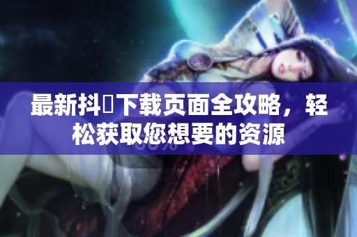 最新抖抈下载页面全攻略，轻松获取您想要的资源
