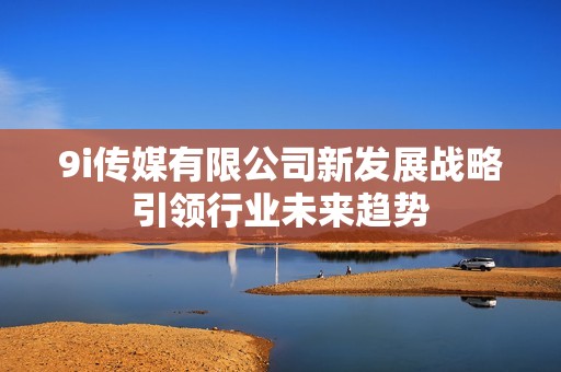 9i传媒有限公司新发展战略引领行业未来趋势
