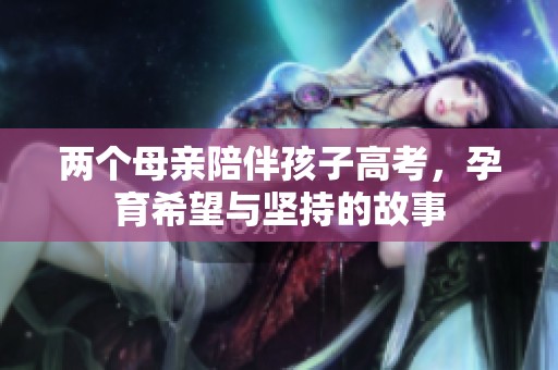 两个母亲陪伴孩子高考，孕育希望与坚持的故事