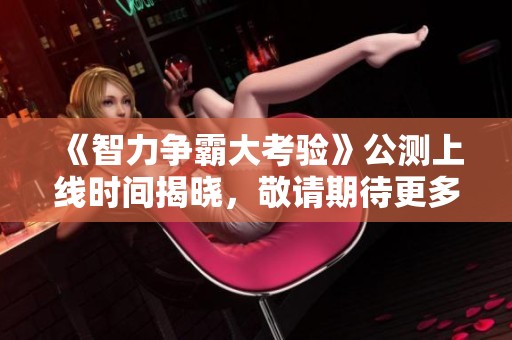 《智力争霸大考验》公测上线时间揭晓，敬请期待更多信息
