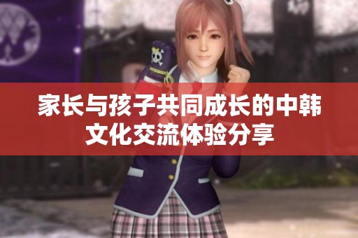 家长与孩子共同成长的中韩文化交流体验分享