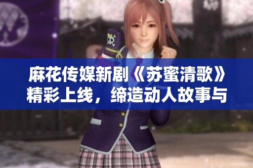 麻花传媒新剧《苏蜜清歌》精彩上线，缔造动人故事与音乐世界