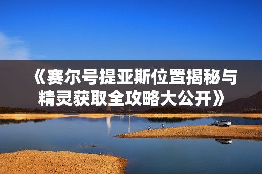 《赛尔号提亚斯位置揭秘与精灵获取全攻略大公开》
