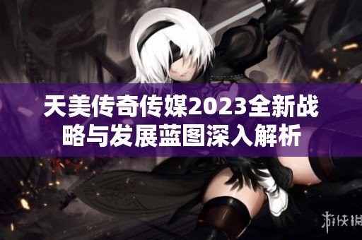 天美传奇传媒2023全新战略与发展蓝图深入解析