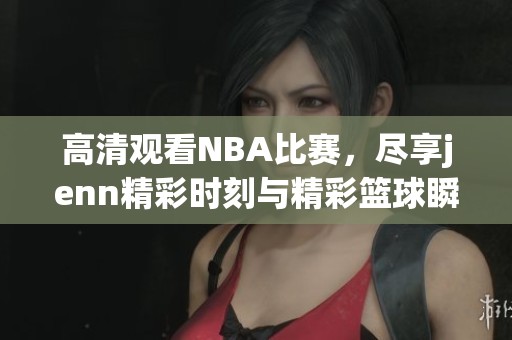高清观看NBA比赛，尽享jenn精彩时刻与精彩篮球瞬间
