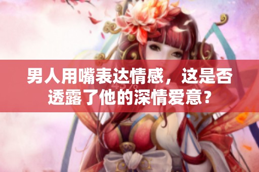 男人用嘴表达情感，这是否透露了他的深情爱意？