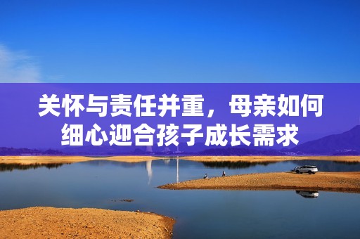 关怀与责任并重，母亲如何细心迎合孩子成长需求