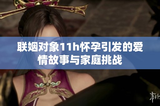 联姻对象11h怀孕引发的爱情故事与家庭挑战