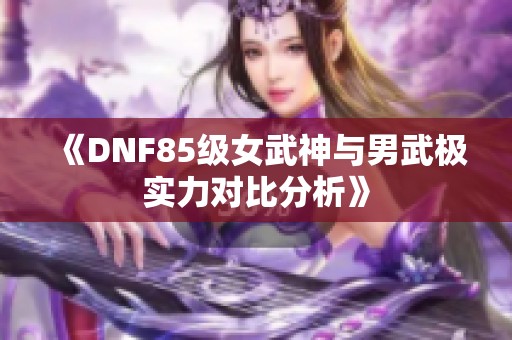 《DNF85级女武神与男武极实力对比分析》