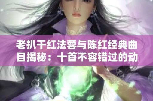 老扒干红法蓉与陈红经典曲目揭秘：十首不容错过的动人佳作