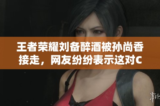 王者荣耀刘备醉酒被孙尚香接走，网友纷纷表示这对CP太甜蜜了