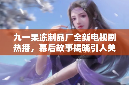 九一果冻制品厂全新电视剧热播，幕后故事揭晓引人关注