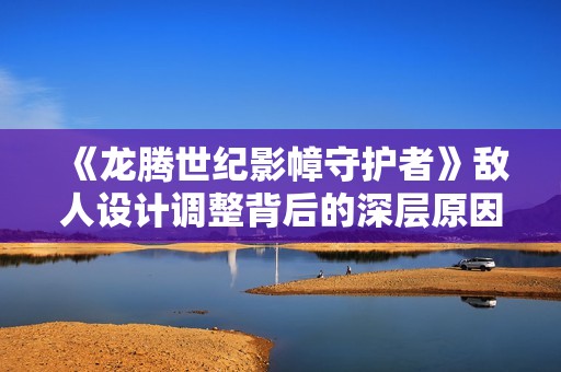 《龙腾世纪影幛守护者》敌人设计调整背后的深层原因探析