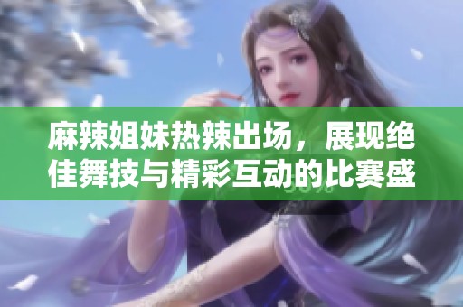 麻辣姐妹热辣出场，展现绝佳舞技与精彩互动的比赛盛况