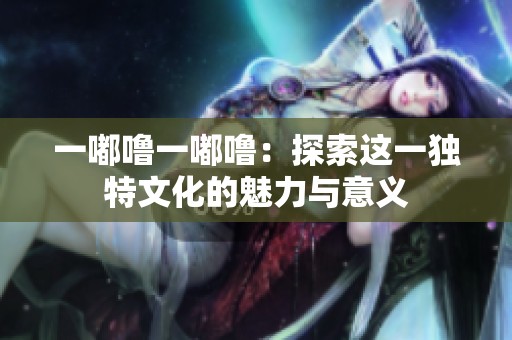 一嘟噜一嘟噜：探索这一独特文化的魅力与意义
