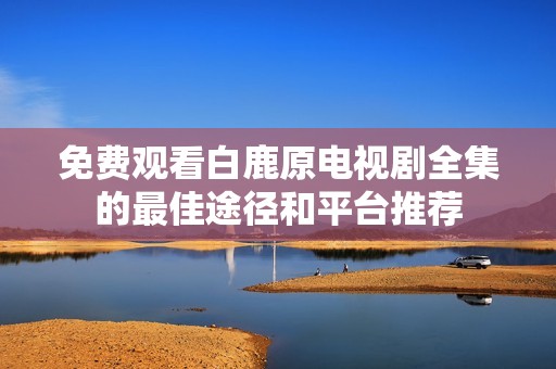 免费观看白鹿原电视剧全集的最佳途径和平台推荐