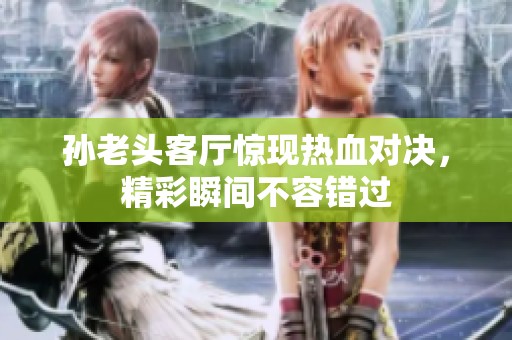 孙老头客厅惊现热血对决，精彩瞬间不容错过