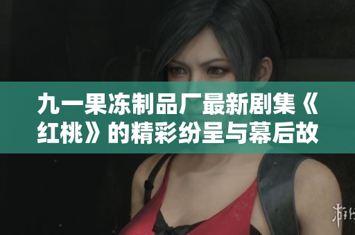 九一果冻制品厂最新剧集《红桃》的精彩纷呈与幕后故事探讨