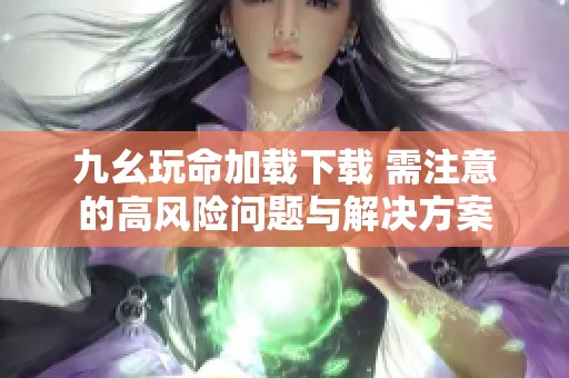九幺玩命加载下载 需注意的高风险问题与解决方案