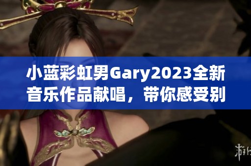 小蓝彩虹男Gary2023全新音乐作品献唱，带你感受别样风情