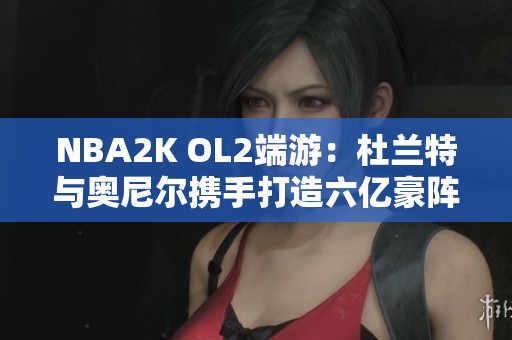 NBA2K OL2端游：杜兰特与奥尼尔携手打造六亿豪阵精彩时刻