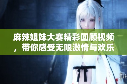 麻辣姐妹大赛精彩回顾视频，带你感受无限激情与欢乐