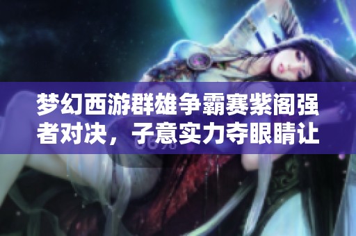 梦幻西游群雄争霸赛紫阁强者对决，子意实力夺眼睛让人震惊