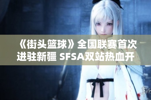 《街头篮球》全国联赛首次进驻新疆 SFSA双站热血开启五一盛会