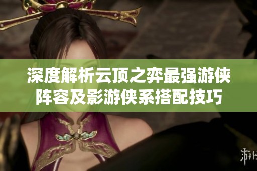 深度解析云顶之弈最强游侠阵容及影游侠系搭配技巧