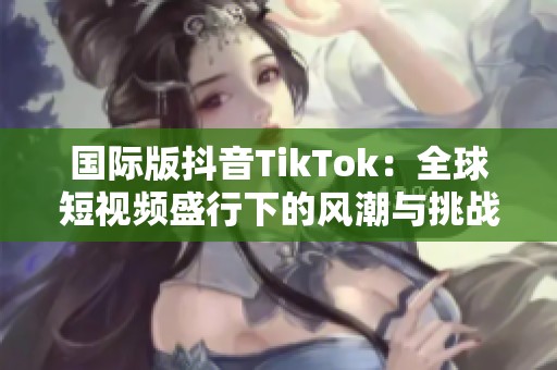 国际版抖音TikTok：全球短视频盛行下的风潮与挑战