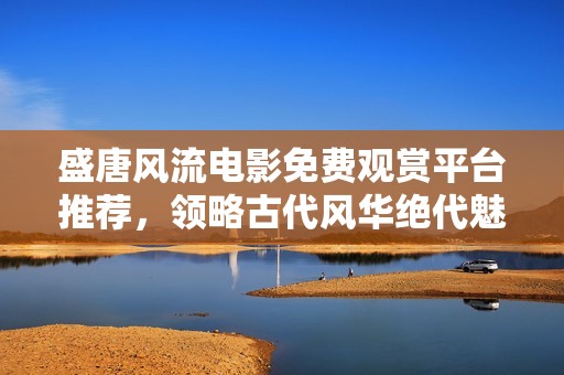 盛唐风流电影免费观赏平台推荐，领略古代风华绝代魅力