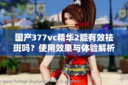 国产377vc精华2能有效祛斑吗？使用效果与体验解析
