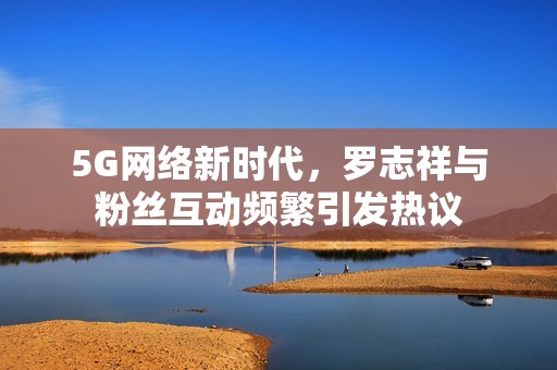 5G网络新时代，罗志祥与粉丝互动频繁引发热议