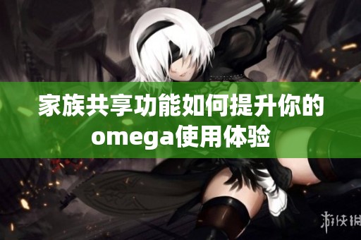 家族共享功能如何提升你的omega使用体验
