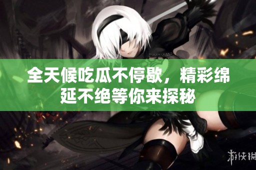 全天候吃瓜不停歇，精彩绵延不绝等你来探秘