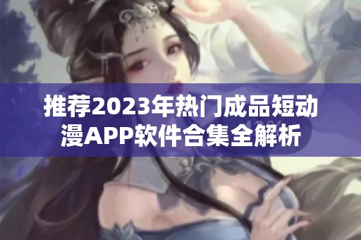 推荐2023年热门成品短动漫APP软件合集全解析