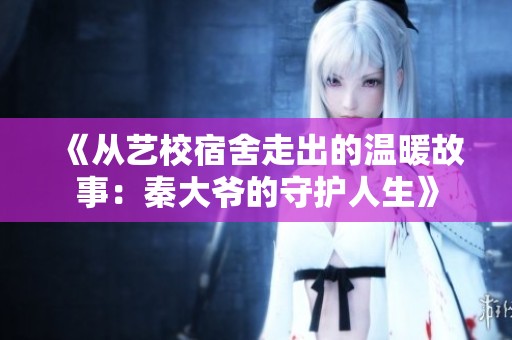 《从艺校宿舍走出的温暖故事：秦大爷的守护人生》