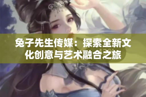 兔子先生传媒：探索全新文化创意与艺术融合之旅