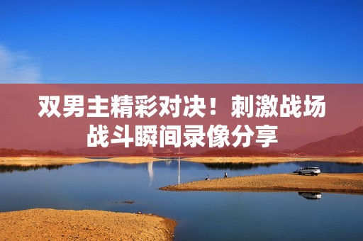 双男主精彩对决！刺激战场战斗瞬间录像分享