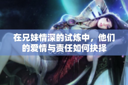 在兄妹情深的试炼中，他们的爱情与责任如何抉择