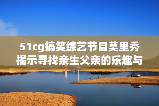 51cg搞笑综艺节目莫里秀揭示寻找亲生父亲的乐趣与感动