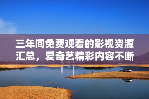 三年间免费观看的影视资源汇总，爱奇艺精彩内容不断更新