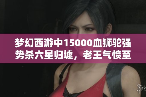 梦幻西游中15000血狮驼强势杀六星归墟，老王气愤至极！