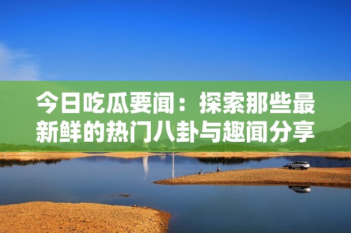 今日吃瓜要闻：探索那些最新鲜的热门八卦与趣闻分享