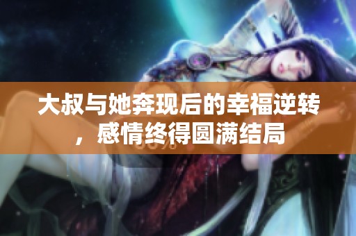 大叔与她奔现后的幸福逆转，感情终得圆满结局