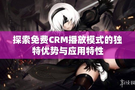 探索免费CRM播放模式的独特优势与应用特性