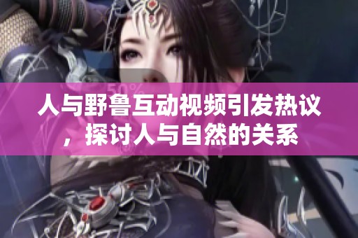 人与野鲁互动视频引发热议，探讨人与自然的关系